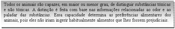 Caixa de texto: Todos os animais são capazes, em maior ou menor grau, de distinguir substâncias tóxicas e não tóxicas. A distinção é feita com base nas informações relacionadas ao odor e ao paladar das substâncias. Essa capacidade determina as preferências alimentares dos animais, pois eles não iriam ingerir habitualmente alimentos que lhes fossem prejudiciais.